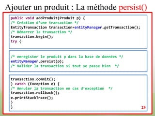 Ajouter un produit : La méthode persist()
public void addProduit(Produit p) {
/* Création d’une transaction */
EntityTransaction transaction=entityManager.getTransaction();
/* Démarrer la transaction */
transaction.begin();
try {
/* enregister le produit p dans la base de données */
entityManager.persist(p);
/* Valider la transaction si tout se passe bien */
transaction.commit();
} catch (Exception e) {
/* Annuler la transaction en cas d’exception */
transaction.rollback();
e.printStackTrace();
}
} 25
 