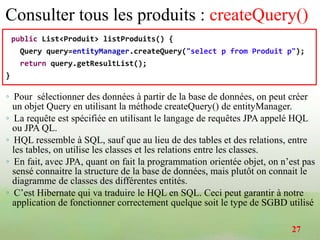 Consulter tous les produits : createQuery()
public List<Produit> listProduits() {
Query query=entityManager.createQuery("select p from Produit p");
return query.getResultList();
}
◦ Pour sélectionner des données à partir de la base de données, on peut créer
un objet Query en utilisant la méthode createQuery() de entityManager.
◦ La requête est spécifiée en utilisant le langage de requêtes JPA appelé HQL
ou JPA QL.
◦ HQL ressemble à SQL, sauf que au lieu de des tables et des relations, entre
les tables, on utilise les classes et les relations entre les classes.
◦ En fait, avec JPA, quant on fait la programmation orientée objet, on n’est pas
sensé connaitre la structure de la base de données, mais plutôt on connait le
diagramme de classes des différentes entités.
◦ C’est Hibernate qui va traduire le HQL en SQL. Ceci peut garantir à notre
application de fonctionner correctement quelque soit le type de SGBD utilisé
27
 
