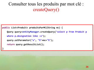Consulter tous les produits par mot clé :
createQuery()
public List<Produit> produitsParMC(String mc) {
Query query=entityManager.createQuery("select p from Produit p
where p.designation like :x");
query.setParameter("x", "%"+mc+"%");
return query.getResultList();
}
28
 