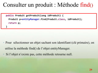 Consulter un produit : Méthode find()
public Produit getProduit(Long idProduit) {
Produit p=entityManager.find(Produit.class, idProduit);
return p;
}
◦ Pour sélectionner un objet sachant son identifiant (clé primaire), on
utilise la méthode find() de l’objet entityManager.
◦ Si l’objet n’existe pas, cette méthode retourne null.
29
 