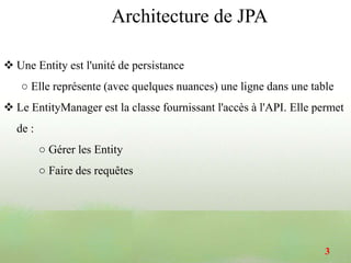 Une Entity est l'unité de persistance
○ Elle représente (avec quelques nuances) une ligne dans une table
 Le EntityManager est la classe fournissant l'accès à l'API. Elle permet
de :
○ Gérer les Entity
○ Faire des requêtes
Architecture de JPA
3
 