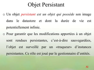 Objet Persistant
o Un objet persistant est un objet qui possède son image
dans le datastore et dont la durée de vie est
potentiellement infinie.
o Pour garantir que les modifications apportées à un objet
sont rendues persistantes, c’est-à-dire sauvegardées,
l’objet est surveillé par un «traqueur» d’instances
persistantes. Ce rôle est joué par le gestionnaire d’entités.
32
 
