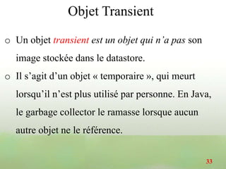 Objet Transient
o Un objet transient est un objet qui n’a pas son
image stockée dans le datastore.
o Il s’agit d’un objet « temporaire », qui meurt
lorsqu’il n’est plus utilisé par personne. En Java,
le garbage collector le ramasse lorsque aucun
autre objet ne le référence.
33
 