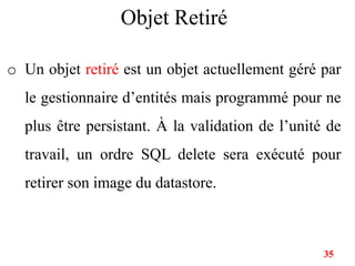 Objet Retiré
o Un objet retiré est un objet actuellement géré par
le gestionnaire d’entités mais programmé pour ne
plus être persistant. À la validation de l’unité de
travail, un ordre SQL delete sera exécuté pour
retirer son image du datastore.
35
 