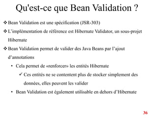 Qu'est-ce que Bean Validation ?
Bean Validation est une spécification (JSR-303)
L’implémentation de référence est Hibernate Validator, un sous-projet
Hibernate
Bean Validation permet de valider des Java Beans par l’ajout
d’annotations
• Cela permet de «renforcer» les entités Hibernate
 Ces entités ne se contentent plus de stocker simplement des
données, elles peuvent les valider
• Bean Validation est également utilisable en dehors d’Hibernate
36
 