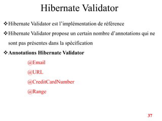 Hibernate Validator
Hibernate Validator est l’implémentation de référence
Hibernate Validator propose un certain nombre d’annotations qui ne
sont pas présentes dans la spécification
Annotations Hibernate Validator
@Email
@URL
@CreditCardNumber
@Range
37
 