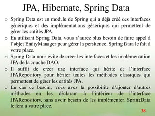 JPA, Hibernate, Spring Data
o Spring Data est un module de Spring qui a déjà créé des interfaces
génériques et des implémentations génériques qui permettent de
gérer les entités JPA.
o En utilisant Spring Data, vous n’aurez plus besoin de faire appel à
l’objet EntityManager pour gérer la persitence. Spring Data le fait à
votre place.
o Spring Data nous évite de créer les interfaces et les implémentation
JPA de la couche DAO.
o Il suffit de créer une interface qui hérite de l’interface
JPARepository pour hériter toutes les méthodes classiques qui
permettent de gérer les entités JPA.
o En cas de besoin, vous avez la possibilité d’ajouter d’autres
méthodes en les déclarant à l’intérieur de l’interface
JPARepository, sans avoir besoin de les implémenter. SpringData
le fera à votre place.
38
 