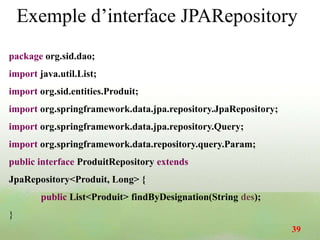 Exemple d’interface JPARepository
package org.sid.dao;
import java.util.List;
import org.sid.entities.Produit;
import org.springframework.data.jpa.repository.JpaRepository;
import org.springframework.data.jpa.repository.Query;
import org.springframework.data.repository.query.Param;
public interface ProduitRepository extends
JpaRepository<Produit, Long> {
public List<Produit> findByDesignation(String des);
}
39
 