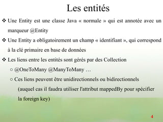  Une Entity est une classe Java « normale » qui est annotée avec un
marqueur @Entity
 Une Entity a obligatoirement un champ « identifiant », qui correspond
à la clé primaire en base de données
 Les liens entre les entités sont gérés par des Collection
○ @OneToMany @ManyToMany …
○ Ces liens peuvent être unidirectionnels ou bidirectionnels
(auquel cas il faudra utiliser l'attribut mappedBy pour spécifier
la foreign key)
4
Les entités
 