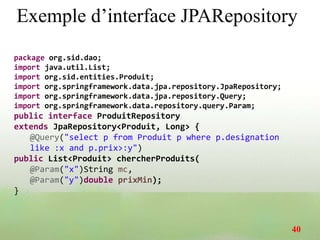 Exemple d’interface JPARepository
package org.sid.dao;
import java.util.List;
import org.sid.entities.Produit;
import org.springframework.data.jpa.repository.JpaRepository;
import org.springframework.data.jpa.repository.Query;
import org.springframework.data.repository.query.Param;
public interface ProduitRepository
extends JpaRepository<Produit, Long> {
@Query("select p from Produit p where p.designation
like :x and p.prix>:y")
public List<Produit> chercherProduits(
@Param("x")String mc,
@Param("y")double prixMin);
}
40
 