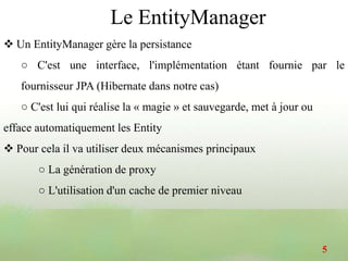  Un EntityManager gère la persistance
○ C'est une interface, l'implémentation étant fournie par le
fournisseur JPA (Hibernate dans notre cas)
○ C'est lui qui réalise la « magie » et sauvegarde, met à jour ou
efface automatiquement les Entity
 Pour cela il va utiliser deux mécanismes principaux
○ La génération de proxy
○ L'utilisation d'un cache de premier niveau
5
Le EntityManager
 