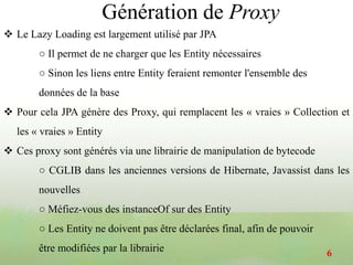  Le Lazy Loading est largement utilisé par JPA
○ Il permet de ne charger que les Entity nécessaires
○ Sinon les liens entre Entity feraient remonter l'ensemble des
données de la base
 Pour cela JPA génère des Proxy, qui remplacent les « vraies » Collection et
les « vraies » Entity
 Ces proxy sont générés via une librairie de manipulation de bytecode
○ CGLIB dans les anciennes versions de Hibernate, Javassist dans les
nouvelles
○ Méfiez-vous des instanceOf sur des Entity
○ Les Entity ne doivent pas être déclarées final, afin de pouvoir
être modifiées par la librairie 6
Génération de Proxy
 