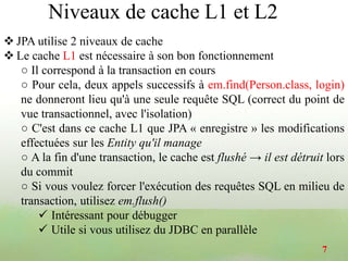  JPA utilise 2 niveaux de cache
 Le cache L1 est nécessaire à son bon fonctionnement
○ Il correspond à la transaction en cours
○ Pour cela, deux appels successifs à em.find(Person.class, login)
ne donneront lieu qu'à une seule requête SQL (correct du point de
vue transactionnel, avec l'isolation)
○ C'est dans ce cache L1 que JPA « enregistre » les modifications
effectuées sur les Entity qu'il manage
○ A la fin d'une transaction, le cache est flushé → il est détruit lors
du commit
○ Si vous voulez forcer l'exécution des requêtes SQL en milieu de
transaction, utilisez em.flush()
 Intéressant pour débugger
 Utile si vous utilisez du JDBC en parallèle
7
Niveaux de cache L1 et L2
 