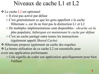  Le cache L2 est optionnel
○ Il n'est pas activé par défaut
○ C'est généralement ce que les gens appellent « le cache
Hibernate », car ils ne font pas la distinction L1 et L2
○ De multiples implémentations sont disponibles : ehcache est la
plus populaire, Infinispan est maintenant le cache par défaut
○ C'est un cache partagé entre toutes les transactions
(également appelé Shared Cache)
 Hibernate propose également un cache des requêtes
 La bonne utilisation de ce cache L2 est essentielle pour
avoir une application performante
○ Cela signifie de coder son application spécifiquement pour bien
l'utiliser
8
Niveaux de cache L1 et L2
 