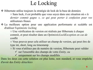 Hibernate utilise toujours la stratégie de lock de la base de données
○ Sans lock, il est probable que vous soyez dans une situation où « le
dernier commit gagne », ce qui peut porter à confusion pour vos
utilisateurs finaux
 La meilleure option pour une application performante et scalable est
d'utiliser l'optimistic locking
○ Une vérification de version est réalisée par Hibernate à chaque
commit, et peut résulter dans un OptimisticLockException en cas de
conflit
○ Vous pouvez pour cela utiliser un champ de version, qui peut être de
type int, short, long ou timestamp
○ Si vous n'utilisez pas de numéro de version, Hibernate peut valider
 sur l'ensemble des champs de votre Entity, ou
 uniquement sur les champs modifiés
Dans les deux cas cette solution est plus lente, non standard, et vous empêche
d'avoir des Entity détachées
9
Le Locking
 