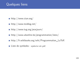 Quelques liens


   http://www.ctan.org/

   http://www.texblog.net/

   http://www.tug.org/pracjourn/

   http://www.ukonline.be/programmation/latex/

   http://fr.wikibooks.org/wiki/Programmation_LaTeX

   Liste de symboles : symbols-a4.pdf



                                                      100
 