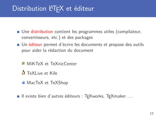 Distribution LTEX et éditeur
             A



   Une distribution contient les programmes utiles (compilateur,
   convertisseurs, etc.) et des packages
   Un éditeur permet d’écrire les documents et propose des outils
   pour aider la rédaction du document

     MiKTeX et TeXnicCenter

     TeXLive et Kile

     MacTeX et TeXShop

   Il existe bien d’autres éditeurs : TEXworks, TEXmaker . . .


                                                                    12
 
