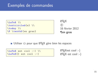 Exemples de commandes


 LaTeX 
                                          A
                                          LTEX
 textcircled { e }                      e
 today                                 16 février 2012
 P  textbf { en gras }                  ¶en gras


                          A
     Utiliser {} pour que LTEX gère bien les espaces

 LaTeX est cool : -)                   A
                                          LTEXest cool :-)
 LaTeX {} est cool : -)                  A
                                          LTEX est cool :-)




                                                              15
 