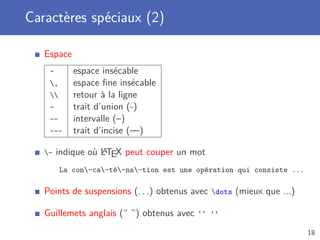 Caractères spéciaux (2)

   Espace
    ~       espace insécable
    ,      espace ﬁne insécable
          retour à la ligne
    -       trait d’union (-)
    --      intervalle (–)
    ---     trait d’incise (—)

   -              A
        indique où LTEX peut couper un mot
         La con-ca-té-na-tion est une opération qui consiste ...

   Points de suspensions (. . .) obtenus avec dots (mieux que ...)

   Guillemets anglais (“ ”) obtenus avec ‘‘ ’’
                                                                       18
 