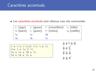 Caractères accentués


   Les caractères accentués sont obtenus avec des commandes

    ’   (aigu)    ‘   (grave)   ^   (circonﬂexe)   ~   (tilde)
    =   (barre)   .   (point)      (tréma)        c   (cédille)
    u             v             H
    d             b             t

                                                  á   èîöñ
 ’a ‘e     ^ i {}  o ~ n 
 = a . e    c C                              ¯
                                                  a   ˙
                                                      eÇ
 u a v
 d a b
             a  H a 
             a t a
                                                  ă   ˇ˝
                                                      aa
                                                  a
                                                  .   aa
                                                      ¯

                                                                       19
 
