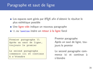 Paragraphe et saut de ligne

                              A
   Les espaces sont gérés par LTEX aﬁn d’obtenir le résultat le
   plus esthétique possible
   Une ligne vide indique un nouveau paragraphe
      ou newline insère un retour à la ligne forcé


 Premier paragraphe                     Premier paragraphe
 Après un saut de ligne ,                 Après un saut de ligne, tou-
 toujours le premier                      jours le premier
 Le second paragraphe                     Le second paragraphe com-
 commence ici et continue                 mence ici et continue à
 à s ’ étendre
                                          s’étendre


                                                                         20
 