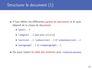 Structurer le document (1)


   Il faut déﬁnir les diﬀérentes parties du document et le style
   dépend de la classe de document
       part{...}

       chapter{...} (pas pour article)

       section{...}, subsection{...} et subsubsection{...}

       paragraph{...} et subparagraph{...}


   On peut insérer la table des matières avec tableofcontents




                                                                   25
 