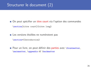 Structurer le document (2)


   On peut spéciﬁer un titre court via l’option des commandes
   section[titre court]{titre long}


   Les versions étoilées ne numérotent pas
   section*{Introduction}


   Pour un livre, on peut déﬁnir des parties avec frontmatter,
   mainmatter, appendix et backmatter




                                                                  26
 