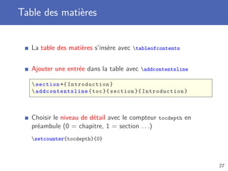 Table des matières


   La table des matières s’insère avec tableofcontents


   Ajouter une entrée dans la table avec addcontentsline

    section *{ Introduction }
    addcontentsline { toc }{ section }{ Introduction }



   Choisir le niveau de détail avec le compteur tocdepth en
   préambule (0 = chapitre, 1 = section . . .)
   setcounter{tocdepth}{0}



                                                              27
 