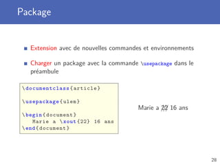 Package


    Extension avec de nouvelles commandes et environnements

    Charger un package avec la commande usepackage dans le
    préambule

  documentclass { article }

  usepackage { ulem }
                                        Marie a /// 16 ans
                                                22
  begin { document }
     Marie a  xout {22} 16 ans
  end { document }




                                                              28
 