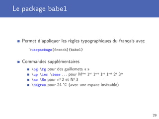 Le package babel



  Permet d’appliquer les règles typographiques du français avec
     usepackage[french]{babel}


  Commandes supplémentaires
      og fg pour des guillemets « »
      up ier ieme . . . pour Mme 1er 1ers 1re 1res 2e 3es
      no No pour no 2 et No 3
      degres pour 24 ˚C (avec une espace insécable)




                                                                  29
 