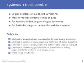 Systèmes « traditionnels »

             Le gros avantage est qu’ils sont WYSIWYG
             Mais on mélange contenu et mise en page
             Pas toujours évident de gérer de gros documents
             Pas facile d’échanger ou de travailler collaborativement


      Andy’s law :
         1 Likelihood of a crash is directly proportional to the importance of a document.
         2 Likelihood of a crash is inversely proportional to the time left before its deadline.
         3 Likelihood of a crash is directly proportional to the duration since you last saved.
         4 Likelihood of you throwing your computer out of the window is directly
           proportional to the number of times Clippy pops up.
         5 That’s enough laws for now . . .



http://www.osnews.com/story/10766                                                                  3
 