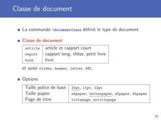 Classe de document

  La commande documentclass déﬁnit le type de document

  Classe de document
   article    article et rapport court
   report     rapport long, thèse, petit livre
   book       livre
  et aussi slides, beamer, letter, etc.

  Options
   Taille police de base   10pt, 11pt, 12pt
   Taille papier           a4paper, letterpaper, a5paper, b5paper
   Page de titre           titlepage, notitlepage



                                                                    31
 