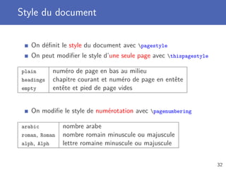Style du document

   On déﬁnit le style du document avec pagestyle
   On peut modiﬁer le style d’une seule page avec thispagestyle

plain        numéro de page en bas au milieu
headings     chapitre courant et numéro de page en entête
empty        entête et pied de page vides


   On modiﬁe le style de numérotation avec pagenumbering

arabic          nombre arabe
roman, Roman    nombre romain minuscule ou majuscule
alph, Alph      lettre romaine minuscule ou majuscule


                                                                   32
 