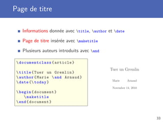 Page de titre

    Informations donnée avec title, author et date

    Page de titre insérée avec maketitle

    Plusieurs auteurs introduits avec and

  documentclass { article }
                                              Tuer un Gremlin
  title { Tuer un Gremlin }
  author { Marie  and Arnaud }
                                               Marie     Arnaud
  date { today }
                                               November 14, 2010
  begin { document }
      maketitle
  end { document }



                                                                   33
 