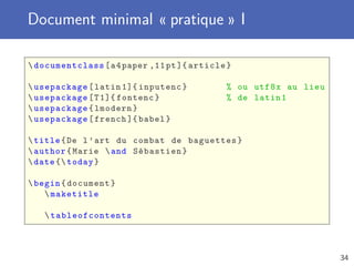 Document minimal « pratique » I

 documentclass [ a 4 paper ,11 pt ]{ article }

 usepackage [ latin 1]{ inputenc }          % ou utf 8 x au lieu
 usepackage [ T 1]{ fontenc }               % de latin 1
 usepackage { lmodern }
 usepackage [ french ]{ babel }

 title { De l ’ art du combat de baguettes }
 author { Marie  and Sébastien }
 date { today }

 begin { document }
     maketitle

    tableofcontents



                                                                    34
 