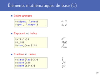 Éléments mathématiques de base (1)

  Lettre grecque
   $ alpha ,  beta $    α, β
   $ phi ,  varphi $    φ, ϕ

  Exposant et indice
                              x
   $ x ^{ x ^ x }$        xx
   $ H _2 O $             H2 O
   $ rho _{ max }^2$     ρ2
                           max


  Fraction et racine
                          π
   $ frac { pi }{4}$    √
                          4
   $ sqrt { x }$           x
   $ sqrt [ n ]{ x }$
                          √
                          n
                            x

                                     39
 