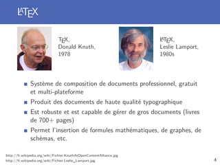 LTEX
      A


                               TEX,                                   A
                                                                      LTEX,
                               Donald Knuth,                          Leslie Lamport,
                               1978                                   1980s



              Système de composition de documents professionnel, gratuit
              et multi-plateforme
              Produit des documents de haute qualité typographique
              Est robuste et est capable de gérer de gros documents (livres
              de 700+ pages)
              Permet l’insertion de formules mathématiques, de graphes, de
              schémas, etc.

http://fr.wikipedia.org/wiki/Fichier:KnuthAtOpenContentAlliance.jpg
http://fr.wikipedia.org/wiki/Fichier:Leslie_Lamport.jpg                                 4
 