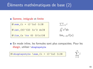 Éléments mathématiques de base (2)


   Somme, intégrale et limite
                                            n
  $ sum _{ i = 1}^{ n } { i }$             i=1 i
                                           2 2
  $ int _{0}^{2} { x ^2 dx }$             0 x dx

  $ lim _{ x  to 0} { f ( x )}$         limx →0 f (x )

   En mode inline, les formules sont plus compactées. Pour les
   élargir, utiliser displaystyle
                                                            n
 $ displaystyle  sum _{ i = 1}^{ n } { i }$                    i
                                                           i=1



                                                                     40
 