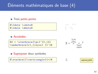 Éléments mathématiques de base (4)

   Trois petits points
 $ ldots  cdots $                   ... ···
                                      . ..
                                      .
 $ vdots  ddots $                   .    .

   Accolades
                                          3,14
 $ S =  overbrace { pi }^{3 ,14}                       2
                                      S= π        r
  underbrace { r }_{ rayon } {}^2$
                                                 rayon


   Superposer deux symboles
 $ stackrel { vartriangle }{=}$     =               amssymb


                                                                42
 