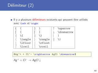Délimiteur (2)


   Il y a plusieurs délimiteurs existants qui peuvent être utilisés
   avec left et right
    (   (           )   )            ↑   uparrow
    [   [           ]   ]            ↓   downarrow
    {   {          }   }           |   |
        langle         rangle          |
        lfloor         rfloot
        lceil          rceil

   $ Ag ^+ + Cl ^ -  rightarrow AgCl  downarrow $

   Ag + + Cl − → AgCl ↓


                                                                      44
 