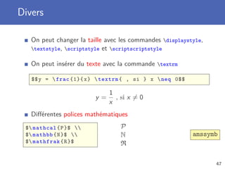 Divers

   On peut changer la taille avec les commandes displaystyle,
   textstyle, scriptstyle et scriptscriptstyle

   On peut insérer du texte avec la commande textrm

   $$ y =  frac {1}{ x }  textrm { , si } x  neq 0$$

                              1
                         y=     , si x = 0
                              x
   Diﬀérentes polices mathématiques
 $ mathcal { P }$              P
 $ mathbb { N }$               N                       amssymb
 $ mathfrak { R }$               R

                                                                 47
 