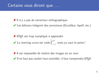 Certains vous diront que . . .


    Il n’y a pas de correcteur orthographique
    Les éditeurs intègrent des correcteurs (Excalibur, Ispell, etc.)


    LTEX est trop compliqué à apprendre
     A


    La learning curve est raide      , mais ça vaut la peine !


    Il est impossible de mettre des images où on veut
    Il ne faut pas vouloir tout contrôler, il faut comprendre LTEX
                                                               A




                                                                        5
 