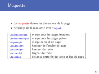 Maquette


   La maquette donne les dimensions de la page
   Aﬃchage de la maquette avec layout

oddsidemargin    marge pour les pages impaires
evensidemargin   marge pour les pages paires
topmargin        marge de haut de page
headheight       hauteur de l’entête de page
textheight       hauteur du texte
textwidth        largeur du texte
footskip         distance entre ﬁn du texte et bas de page



                                                              52
 