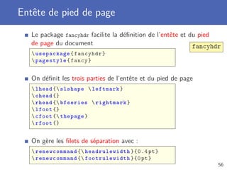 Entête de pied de page
   Le package fancyhdr facilite la déﬁnition de l’entête et du pied
   de page du document                                       fancyhdr
    usepackage { fancyhdr }
    pagestyle { fancy }


   On déﬁnit les trois parties de l’entête et du pied de page
    lhead { slshape  leftmark }
    chead {}
    rhead { bfseries  rightmark }
    lfoot {}
    cfoot { thepage }
    rfoot {}


   On gère les ﬁlets de séparation avec :
    renewcommand { headrulewidth }{0.4 pt }
    renewcommand { footrulewidth }{0 pt }
                                                                    56
 