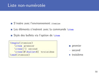 Liste non-numérotée


   S’insère avec l’environnement itemize

   Les éléments s’insèrent avec la commande item

   Style des bullets via l’option de item

  begin { itemize }
      item premier                            premier
      item [ -] second
      item [$ bullet $] troisième
                                             - second
  end { itemize }                           • troisième




                                                           58
 