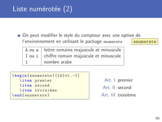 Liste numérotée (2)


     On peut modiﬁer le style du compteur avec une option de
     l’environnement en utilisant le package enumerate   enumerate
       A ou a    lettre romaine majuscule et minuscule
       I ou i    chiﬀre romain majuscule et minuscule
       1         nombre arabe

 begin { enumerate }[{ A } rt .~ I ]
     item premier                           Art. I premier
     item second
     item troisième
                                             Art. II second
 end { enumerate }                         Art. III troisième



                                                                 60
 