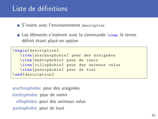 Liste de déﬁnitions

    S’insère avec l’environnement description

    Les éléments s’insèrent avec la commande item, le terme
    déﬁnit étant placé en option
 begin { description }
     item [ arachnophobie ] peur des araignées
     item [ émétophobie ] peur de vomir
     item [ villophobie ] peur des animaux velus
     item [ pantophobie ] peur de tout
 end { description }


arachnophobie peur des araignées
émétophobie peur de vomir
  villophobie peur des animaux velus
pantophobie peur de tout
                                                               61
 