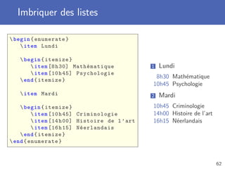 Imbriquer des listes

 begin { enumerate }
     item Lundi

    begin { itemize }
        item [8 h 30] Mathématique             1   Lundi
        item [10 h 45] Psychologie
                                                 8h30 Mathématique
    end { itemize }
                                                10h45 Psychologie
    item Mardi                                 2   Mardi
     begin { itemize }                         10h45 Criminologie
          item [10 h 45] Criminologie          14h00 Histoire de l’art
          item [14 h 00] Histoire de l ’ art   16h15 Néerlandais
          item [16 h 15] Néerlandais
     end { itemize }
 end { enumerate }



                                                                          62
 