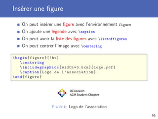 Insérer une ﬁgure
    On peut insérer une ﬁgure avec l’environnement figure
    On ajoute une légende avec caption
    On peut avoir la liste des ﬁgures avec listoffigures
    On peut centrer l’image avec centering

 begin { figure }[! ht ]
     centering
     includegraphics [ width =3.5 cm ]{ logo . pdf }
     caption { Logo de l ’ association }
 end { figure }


                             UCLouvain
                             ACM Student Chapter


                   Figure: Logo de l’association
                                                            65
 