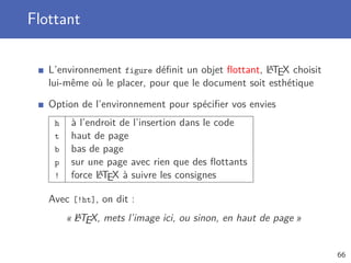 Flottant

                                                    A
   L’environnement figure déﬁnit un objet ﬂottant, LTEX choisit
   lui-même où le placer, pour que le document soit esthétique

   Option de l’environnement pour spéciﬁer vos envies
    h    à l’endroit de l’insertion dans le code
    t    haut de page
    b    bas de page
    p    sur une page avec rien que des ﬂottants
    !          A
         force LTEX à suivre les consignes

   Avec [!ht], on dit :
          A
        « LTEX, mets l’image ici, ou sinon, en haut de page »


                                                                  66
 